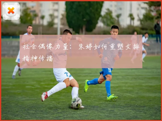社会偶像力量：朱婷如何重塑女排精神传播