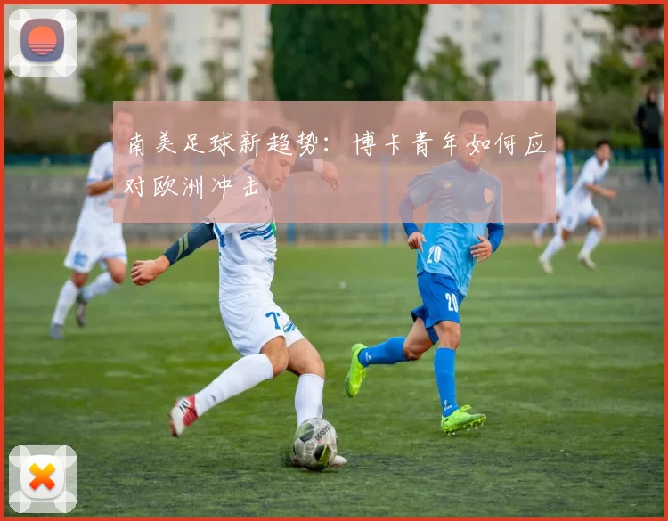 南美足球新趋势：博卡青年如何应对欧洲冲击