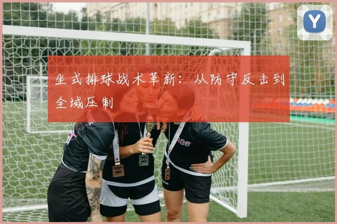 坐式排球战术革新：从防守反击到全域压制