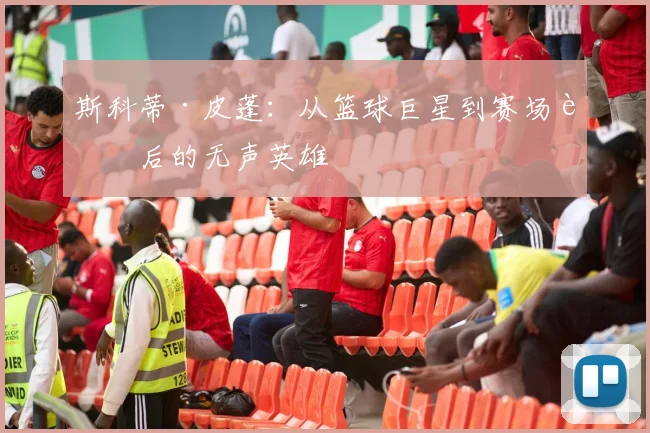 斯科蒂·皮蓬：从篮球巨星到赛场背后的无声英雄