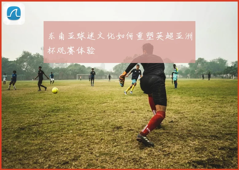 东南亚球迷文化如何重塑英超亚洲杯观赛体验