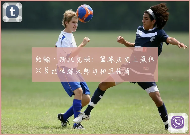 约翰·斯托克顿：篮球历史上最伟大的传球大师与控卫传奇