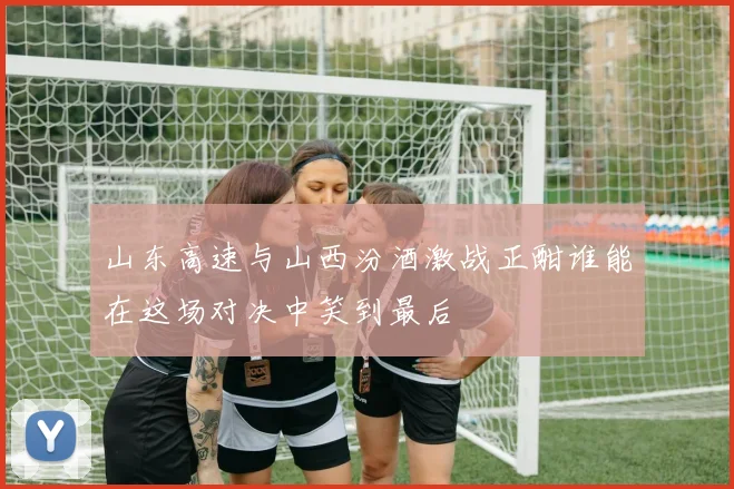 山东高速与山西汾酒激战正酣谁能在这场对决中笑到最后